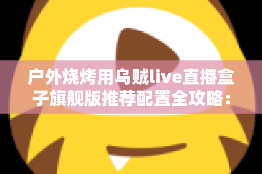 户外烧烤用乌贼live直播盒子旗舰版推荐配置全攻略:从设备选型到开播实战的完整设备指南 户外烧烤用乌贼live直播盒子旗舰版推荐配置全攻略:从设备选型到开播实战的完整设备指南