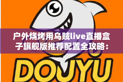 户外烧烤用乌贼live直播盒子旗舰版推荐配置全攻略:从设备选型到开播实战的完整设备指南 户外烧烤用乌贼live直播盒子旗舰版推荐配置全攻略:从设备选型到开播实战的完整设备指南