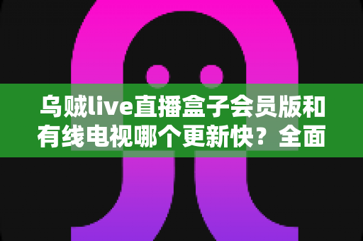 乌贼live直播盒子会员版和有线电视哪个更新快?全面解析内容更新速度差异 乌贼live直播盒子会员版和有线电视哪个更新快?全面解析内容更新速度差异