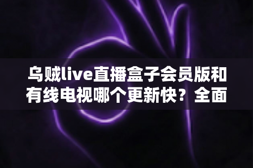 乌贼live直播盒子会员版和有线电视哪个更新快?全面解析内容更新速度差异 乌贼live直播盒子会员版和有线电视哪个更新快?全面解析内容更新速度差异