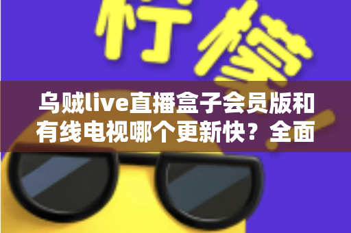 乌贼live直播盒子会员版和有线电视哪个更新快?全面解析内容更新速度差异 乌贼live直播盒子会员版和有线电视哪个更新快?全面解析内容更新速度差异