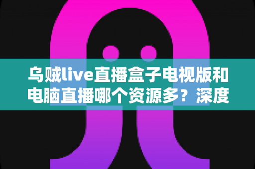 乌贼live直播盒子电视版和电脑直播哪个资源多?深度对比与实用选择指南 乌贼live直播盒子电视版和电脑直播哪个资源多?深度对比与实用选择指南