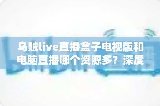 乌贼live直播盒子电视版和电脑直播哪个资源多？深度对比与实用选择指南