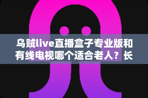 乌贼live直播盒子专业版和有线电视哪个适合老人?长辈家庭观影方案全面对比与选购指南 乌贼live直播盒子专业版和有线电视哪个适合老人?长辈家庭观影方案全面对比与选购指南