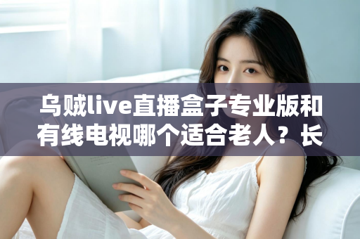 乌贼live直播盒子专业版和有线电视哪个适合老人?长辈家庭观影方案全面对比与选购指南 乌贼live直播盒子专业版和有线电视哪个适合老人?长辈家庭观影方案全面对比与选购指南