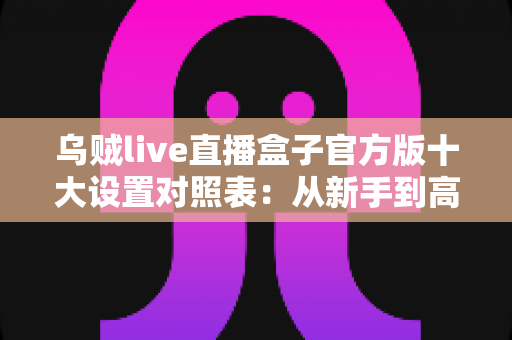乌贼live直播盒子官方版十大设置对照表：从新手到高手的一站式画质调优实战指南