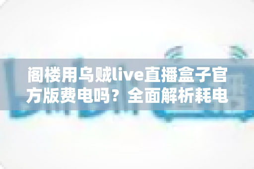 阁楼用乌贼live直播盒子官方版费电吗？全面解析耗电量、省电技巧与使用指南