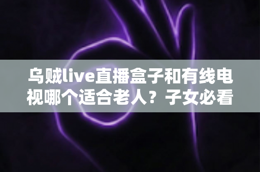 乌贼live直播盒子和有线电视哪个适合老人?子女必看的选购对比指南 乌贼live直播盒子和有线电视哪个适合老人?子女必看的选购对比指南