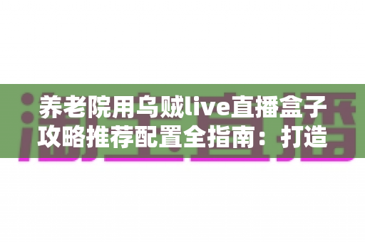 养老院用乌贼live直播盒子攻略推荐配置全指南:打造适老化智慧直播新体验 养老院用乌贼live直播盒子攻略推荐配置全指南:打造适老化智慧直播新体验