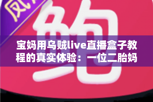 宝妈用乌贼live直播盒子教程的真实体验:一位二胎妈妈从手忙脚乱到轻松开播的全过程分享 宝妈用乌贼live直播盒子教程的真实体验:一位二胎妈妈从手忙脚乱到轻松开播的全过程分享