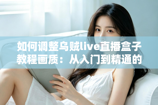 如何调整乌贼live直播盒子教程画质：从入门到精通的完整设置指南，让您的直播间清晰度瞬间提升