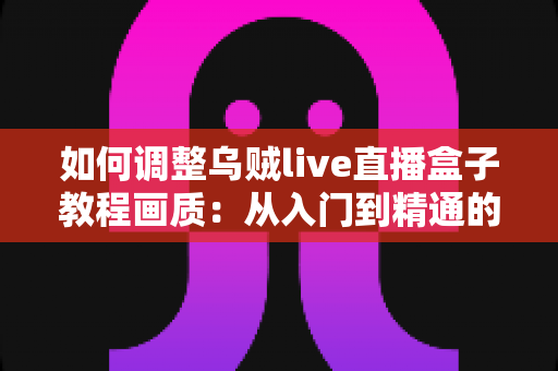 如何调整乌贼live直播盒子教程画质：从入门到精通的完整设置指南，让您的直播间清晰度瞬间提升