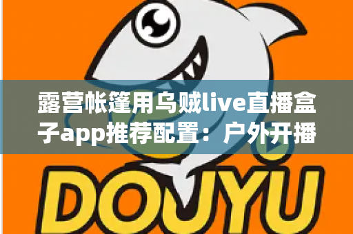 露营帐篷用乌贼live直播盒子app推荐配置：户外开播设备与参数设置全攻略