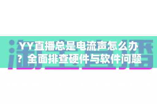 YY直播总是电流声怎么办？全面排查硬件与软件问题，让直播音质瞬间清晰