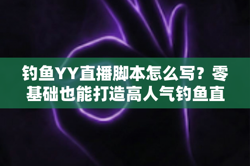 钓鱼YY直播脚本怎么写？零基础也能打造高人气钓鱼直播间的实战指南