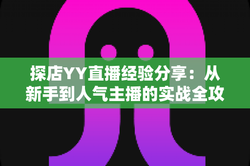 探店YY直播经验分享：从新手到人气主播的实战全攻略