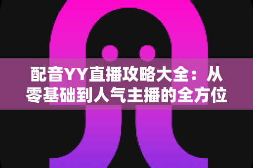 配音YY直播攻略大全：从零基础到人气主播的全方位实战指南