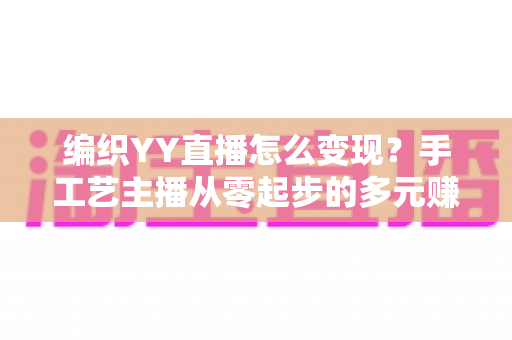 编织YY直播怎么变现?手工艺主播从零起步的多元赚钱实战攻略 编织YY直播怎么变现?手工艺主播从零起步的多元赚钱实战攻略