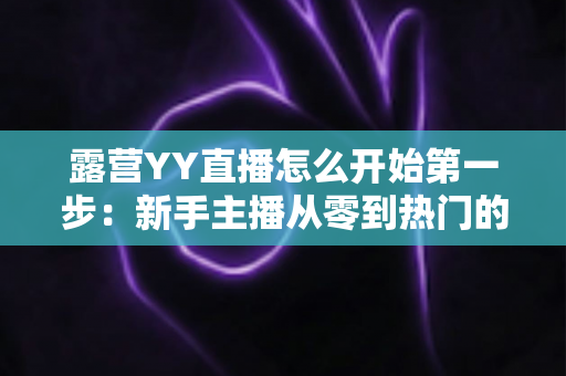 露营YY直播怎么开始第一步:新手主播从零到热门的完整实战指南 露营YY直播怎么开始第一步:新手主播从零到热门的完整实战指南