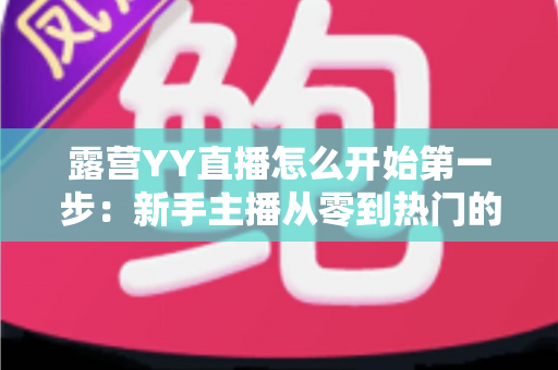露营YY直播怎么开始第一步：新手主播从零到热门的完整实战指南