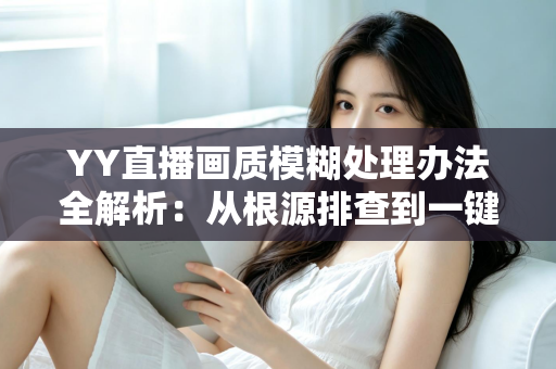 YY直播画质模糊处理办法全解析：从根源排查到一键优化，轻松找回高清流畅直播体验