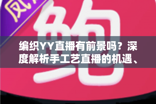 编织YY直播有前景吗？深度解析手工艺直播的机遇、挑战与变现路径