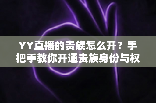 YY直播的贵族怎么开?手把手教你开通贵族身份与权益全解析 YY直播的贵族怎么开?手把手教你开通贵族身份与权益全解析