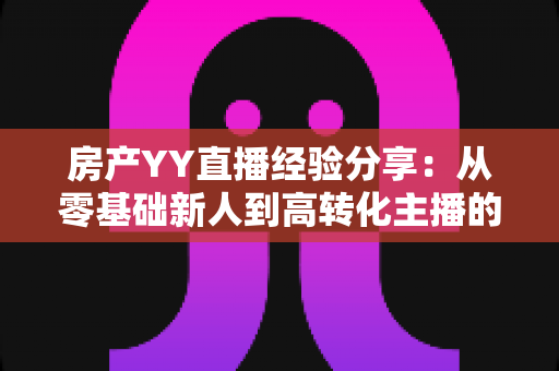 房产YY直播经验分享：从零基础新人到高转化主播的实战运营全攻略