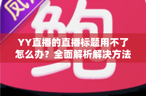 YY直播的直播标题用不了怎么办？全面解析解决方法与实用技巧