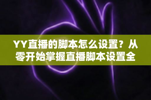 YY直播的脚本怎么设置？从零开始掌握直播脚本设置全流程与实战技巧