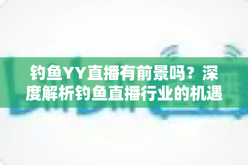 钓鱼YY直播有前景吗？深度解析钓鱼直播行业的机遇与挑战