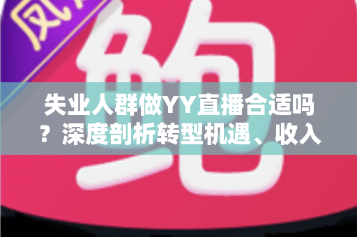 失业人群做YY直播合适吗？深度剖析转型机遇、收入真相与避坑指南