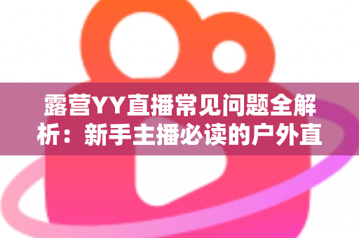 露营YY直播常见问题全解析：新手主播必读的户外直播实战指南
