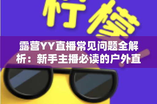 露营YY直播常见问题全解析：新手主播必读的户外直播实战指南