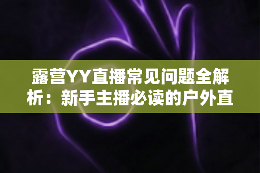 露营YY直播常见问题全解析：新手主播必读的户外直播实战指南