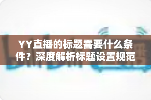 YY直播的标题需要什么条件？深度解析标题设置规范与高点击率优化攻略