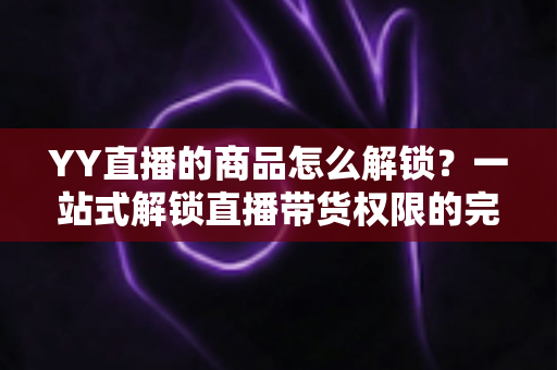 YY直播的商品怎么解锁?一站式解锁直播带货权限的完整操作指南 YY直播的商品怎么解锁?一站式解锁直播带货权限的完整操作指南