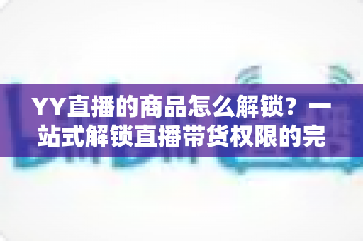 YY直播的商品怎么解锁?一站式解锁直播带货权限的完整操作指南 YY直播的商品怎么解锁?一站式解锁直播带货权限的完整操作指南