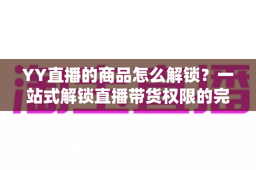 YY直播的商品怎么解锁？一站式解锁直播带货权限的完整操作指南