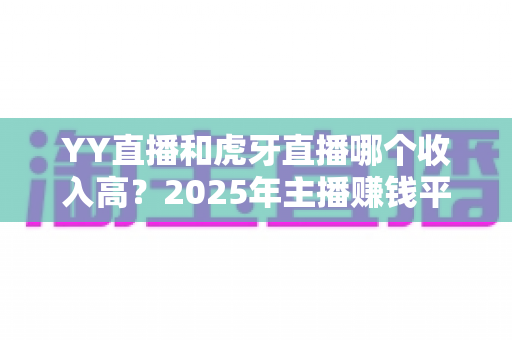 YY直播和虎牙直播哪个收入高？2025年主播赚钱平台全方位深度对比与增收实战指南