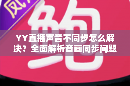 YY直播声音不同步怎么解决？全面解析音画同步问题的实用修复指南