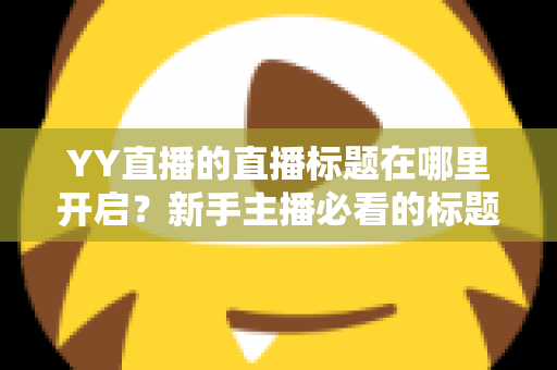 YY直播的直播标题在哪里开启？新手主播必看的标题设置全攻略与吸粉技巧详解