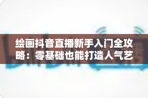 绘画抖音直播新手入门全攻略:零基础也能打造人气艺术直播间 绘画抖音直播新手入门全攻略:零基础也能打造人气艺术直播间