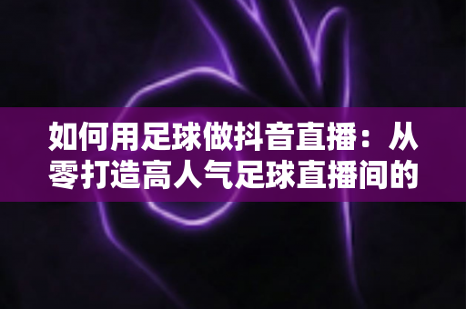 如何用足球做抖音直播：从零打造高人气足球直播间的完整运营指南