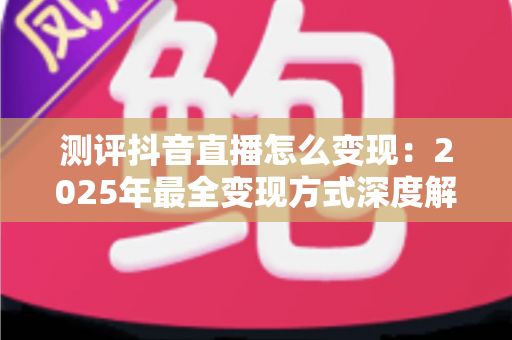 测评抖音直播怎么变现：2025年最全变现方式深度解析与实战指南