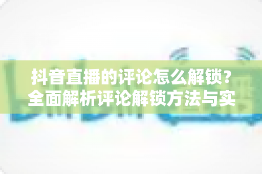 抖音直播的评论怎么解锁？全面解析评论解锁方法与实用技巧