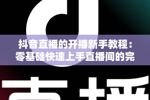 抖音直播的开播新手教程:零基础快速上手直播间的完整实战指南 抖音直播的开播新手教程:零基础快速上手直播间的完整实战指南