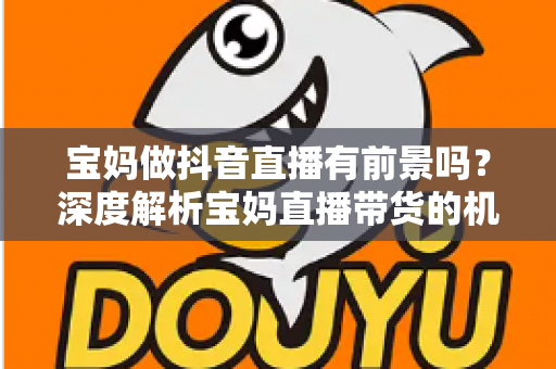 宝妈做抖音直播有前景吗?深度解析宝妈直播带货的机遇、挑战与实用指南 宝妈做抖音直播有前景吗?深度解析宝妈直播带货的机遇、挑战与实用指南