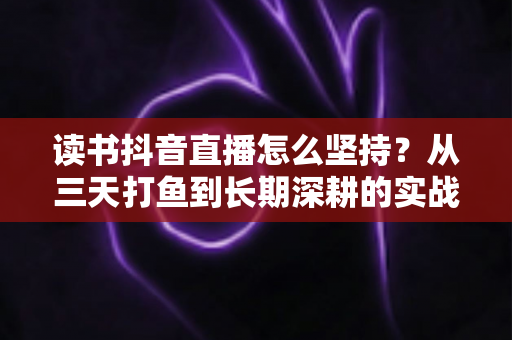 读书抖音直播怎么坚持?从三天打鱼到长期深耕的实战指南 读书抖音直播怎么坚持?从三天打鱼到长期深耕的实战指南