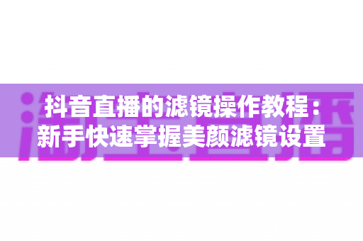 抖音直播的滤镜操作教程:新手快速掌握美颜滤镜设置与开播技巧的实用指南 抖音直播的滤镜操作教程:新手快速掌握美颜滤镜设置与开播技巧的实用指南